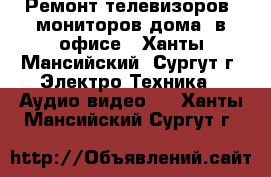 Ремонт телевизоров, мониторов дома, в офисе - Ханты-Мансийский, Сургут г. Электро-Техника » Аудио-видео   . Ханты-Мансийский,Сургут г.